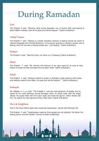 During Ramadan
The Prophet ‫ﷺ‬ said: "Whoever fasts during Ramadan out of sincere faith and hoping to
attain Allah's rewards, then all his past sins will be forgiven." [Sahih al-Bukhari]
The Prophet ‫ﷺ‬ said: “Fasting is a shield, therefore whoever is fasting should not resort to
obscene language and immoral behaviour. If any person quarrels or abuses a person who is
fasting, then the one who is fasting should say: ‘I am fasting.’” [Sahih al-Bukhari]
The Prophet ‫ﷺ‬ said: "Take the Suhur, for there is in it blessing.”[Sahih al-Bukhari]
The Prophet ‫ﷺ‬ said: “My Ummah will continue to be upon good for as long as they
hasten to break the fast and delay the pre-dawn meal.” [Sahih al-Bukhari]
The Prophet ‫ﷺ‬ said: “Whoever stands in prayer in Ramaḍan (night prayers) with Imaan
and seeking reward (from Allah), his past sins will be forgiven.” [Sahih al-Bukhari]
The Prophet ‫ﷺ‬ said: “Supplications made by three people are not rejected: the father, the
fasting person and the traveler.” [Sunan al-Kubra al-Bayhaqi]
'And in the hours before dawn they would ask forgiveness.' [Surah adh-Dhariyat:18]
Ibn ‘Abbaas ‫ﺭ‬
‫ﺿ‬
‫ﻲ‬
‫ﷲ‬
‫ﻋ‬
‫ﻧ‬
‫ﻪ‬ said: “The Prophet ‫ﷺ‬ was the most generous of people, but he
would be his most generous during Ramaḍan when he would meet with the Angel
Jibreel. He would meet with him every night and recite the Qur’an. When Jibreel met
him, he used to be more generous than a fast wind.” [Sahih al-Bukhari]
5
Fast
Adopt Taqwa
Suhoor
Iftaar
Salah
Sadaqah
Duʹa & Istighfaar
 