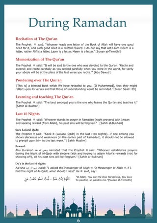 During Ramadan
The Prophet ‫ﷺ‬ said: “Whoever reads one letter of the Book of Allah will have one good
deed for it, and each good deed is a tenfold reward. I do not say that Alif-Laam-Meem is a
letter, rather Alif is a letter, Laam is a letter, Meem is a letter.” [Sunan at-Tirmidhi]
The Prophet ‫ﷺ‬ said: “It will be said to the one who was devoted to the Qur’an: ‘Recite and
ascend; and recite carefully as you recited carefully when you were in the world, for verily
your abode will be at the place of the last verse you recite.'” [Abu Dawud]
'[This is] a blessed Book which We have revealed to you, [O Muhammad], that they might
reflect upon its verses and that those of understanding would be reminded.' [Surah Saad: 29]
The Prophet ‫ﷺ‬ said: “The best amongst you is the one who learns the Qur’an and teaches it.”
[Sahih al-Bukhari]
The Prophet ‫ﷺ‬ said: “Whoever stands in prayer in Ramaḍan (night prayers) with Imaan
and seeking reward (from Allah), his past sins will be forgiven.” [Sahih al-Bukhari]
Abu Hurairah ‫ﺭ‬
‫ﺿ‬
‫ﻲ‬
‫ﷲ‬
‫ﻋ‬
‫ﻧ‬
‫ﻪ‬ narrated that the Prophet ‫ﷺ‬ said: "Whoever establishes prayers
during the Night of Al-Qadr with sincere faith and hoping to attain Allah's rewards (not for
showing off), all his past sins will be forgiven." [Sahih al-Bukhari]
Seek Lailatul Qadr:
Aa'isha ‫ﺭ‬
‫ﺿ‬
‫ﻲ‬
‫ﷲ‬
‫ﻋ‬
‫ﻧ‬
‫ﻬ‬
‫ﺎ‬ said: "I asked the Messenger of Allah ‫ﷺ‬: 'O Messenger of Allah ‫ﷺ‬, if I
find the night of Al-Qadr, what should I say?' He ‫ﷺ‬ said, say:
The Prophet ‫ﷺ‬ said: “Seek it (Lailatul Qadr) in the last (ten nights). If one among you
shows slackness and weakness (in the earlier part of Ramadan), it should not be allowed
to prevail upon him in the last week." [Sahih Muslim]
Reward:
Duʹa in the last 10 nights:
"O Allah, You are the One Pardoning, You love
to pardon, so pardon me."[Sunan at-Tirmidhi]
6
Recitation of The Qurʹan
Memorization of The Qurʹan
Pondering over The Qurʹan
Learning and teaching The Qurʹan
Last 10 Nights
 