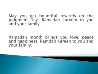 May you get bountiful rewards on the
judgment Day. Ramadan kareem to you
and your family.
Ramadan month brings you love, peace
and happiness. Ramdan Kareen to you and
your family.
 