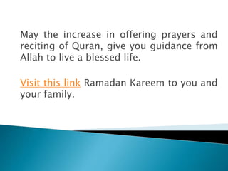 May the increase in offering prayers and
reciting of Quran, give you guidance from
Allah to live a blessed life.
Visit this link Ramadan Kareem to you and
your family.
 