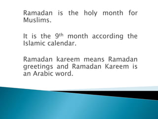 Ramadan is the holy month for
Muslims.
It is the 9th month according the
Islamic calendar.
Ramadan kareem means Ramadan
greetings and Ramadan Kareem is
an Arabic word.
 