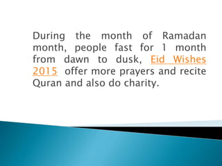During the month of Ramadan
month, people fast for 1 month
from dawn to dusk, Eid Wishes
2015 offer more prayers and recite
Quran and also do charity.
 