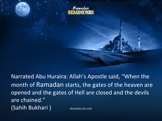 Narrated Abu Huraira: Allah’s Apostle said, “When the
month of Ramadan starts, the gates of the heaven are
opened and the gates of Hell are closed and the devils
are chained.”
(Sahih Bukhari )
 