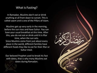 What is Fasting?
In Ramadan, Muslims don't eat or drink
anything at all from dawn to sunset. This is
called sawm and is one of the Pillars of Islam.
Muslims get up very early in the morning,
before the sun rises and have Suhur. You can
have your usual breakfast at this time. After
this, you do not eat or drink until it is Iftar
time, when the sun sets.
Since Muslims come from just about every
place in the world, different families have
different foods they like to eat for their iftar or
Suhur meal.
Our beloved Prophet used to break his fast
with dates, that is why many Muslims eat
dates during Ramadan.
 