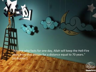 "Anyone who fasts for one day, Allah will keep the Hell-Fire
away from that person for a distance equal to 70 years."
[Al-Bukhari]
 