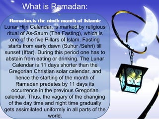 What is Ramadan:
Ramadan,is the ninth month of Islamic
Lunar Hijri Calendar, is marked by religious
ritual of As-Saum (The Fasting), which is
one of the five Pillars of Islam. Fasting
starts from early dawn (Suhur /Sehri) till
sunset (Iftar). During this period one has to
abstain from eating or drinking. The Lunar
Calendar is 11 days shorter than the
Gregorian Christian solar calendar, and
hence the starting of the month of
Ramadan predates by 11 days its
occurrence in the previous Gregorian
calendar. Thus, the vagary of the changing
of the day time and night time gradually
gets assimilated uniformly in all parts of the
world.
 