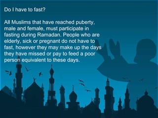 Do I have to fast?
All Muslims that have reached puberty,
male and female, must participate in
fasting during Ramadan. People who are
elderly, sick or pregnant do not have to
fast, however they may make up the days
they have missed or pay to feed a poor
person equivalent to these days.
 