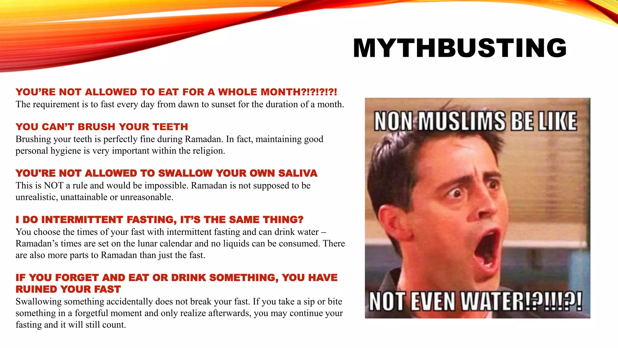 MYTHBUSTING
YOU’RE NOT ALLOWED TO EAT FOR A WHOLE MONTH?!?!?!?!
The requirement is to fast every day from dawn to sunset for the duration of a month.
YOU CAN’T BRUSH YOUR TEETH
Brushing your teeth is perfectly fine during Ramadan. In fact, maintaining good
personal hygiene is very important within the religion.
YOU'RE NOT ALLOWED TO SWALLOW YOUR OWN SALIVA
This is NOT a rule and would be impossible. Ramadan is not supposed to be
unrealistic, unattainable or unreasonable.
I DO INTERMITTENT FASTING, IT’S THE SAME THING?
You choose the times of your fast with intermittent fasting and can drink water –
Ramadan’s times are set on the lunar calendar and no liquids can be consumed. There
are also more parts to Ramadan than just the fast.
IF YOU FORGET AND EAT OR DRINK SOMETHING, YOU HAVE
RUINED YOUR FAST
Swallowing something accidentally does not break your fast. If you take a sip or bite
something in a forgetful moment and only realize afterwards, you may continue your
fasting and it will still count.
 