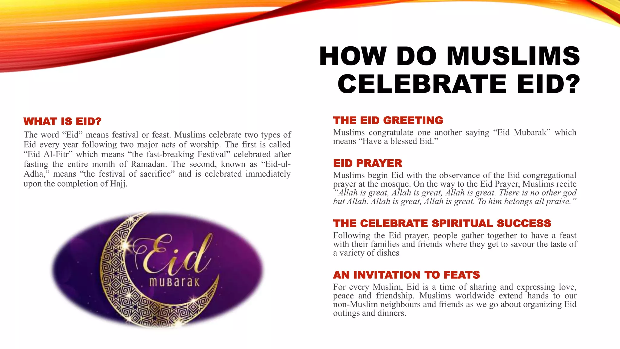 HOW DO MUSLIMS
CELEBRATE EID?
THE EID GREETING
Muslims congratulate one another saying “Eid Mubarak” which
means “Have a blessed Eid.”
EID PRAYER
Muslims begin Eid with the observance of the Eid congregational
prayer at the mosque. On the way to the Eid Prayer, Muslims recite
“Allah is great, Allah is great, Allah is great. There is no other god
but Allah. Allah is great, Allah is great. To him belongs all praise.”
THE CELEBRATE SPIRITUAL SUCCESS
Following the Eid prayer, people gather together to have a feast
with their families and friends where they get to savour the taste of
a variety of dishes
AN INVITATION TO FEATS
For every Muslim, Eid is a time of sharing and expressing love,
peace and friendship. Muslims worldwide extend hands to our
non-Muslim neighbours and friends as we go about organizing Eid
outings and dinners.
WHAT IS EID?
The word “Eid” means festival or feast. Muslims celebrate two types of
Eid every year following two major acts of worship. The first is called
“Eid Al-Fitr” which means “the fast-breaking Festival” celebrated after
fasting the entire month of Ramadan. The second, known as “Eid-ul-
Adha,” means “the festival of sacrifice” and is celebrated immediately
upon the completion of Hajj.
 