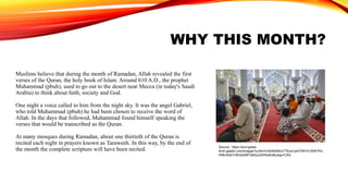 WHY THIS MONTH?
Muslims believe that during the month of Ramadan, Allah revealed the first
verses of the Quran, the holy book of Islam. Around 610 A.D., the prophet
Muhammad (pbuh), used to go out to the desert near Mecca (in today's Saudi
Arabia) to think about faith, society and God.
One night a voice called to him from the night sky. It was the angel Gabriel,
who told Muhammad (pbuh) he had been chosen to receive the word of
Allah. In the days that followed, Muhammad found himself speaking the
verses that would be transcribed as the Quran.
At many mosques during Ramadan, about one thirtieth of the Quran is
recited each night in prayers known as Taraweeh. In this way, by the end of
the month the complete scripture will have been recited. Source: https://encrypted-
tbn0.gstatic.com/images?q=tbn%3AANd9GcT76Ja1ykATBtYVLf5AFIPa
hMbv0da1H6n2aS9FQkKpJUhAkaEe&usqp=CAU
 