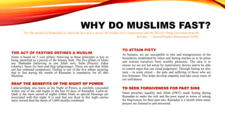 WHY DO MUSLIMS FAST?
THE ACT OF FASTING DEFINES A MUSLIM
Islam is based on 5 core pillars; believing in these principles is key to
being identified as a person of the Islamic faith. The five pillars of Islam
are; Shahadah (believing in one Allah swt), Salat (Prayer), Zakat
(charity), Sawn (to fast) and Hajj (pilgrimage). These are acts that Allah
swt has ordained compulsory. Fasting is one of the five pillars meaning
that to fast during the month of Ramadan is mandatory for all able
Muslims.
REAP THE BENEFITS OF THE NIGHT OF POWER
Lailat-ul-Qadr, also know as the Night of Power, is carefully concealed
within one of the odd nights in the last 10 days of Ramadan. Lailat-ul-
Qadr is the most sacred of nights within Islam as special blessings are
associated with this night. It is said that any deed in this night carries
more reward than the deeds of 1,000 months combined.
TO ATTAIN PIETY
As humans, we are susceptible to sins and transgressions of the
boundaries established by Islam and fasting teaches us to be pious
and restrain ourselves from worldly pleasures. The idea is to
ensure we are not led astray by materialistic desires and to be able
to control urges that can cloud judgement. Through fasting we also
taste – to some extent – the pain and suffering of those who are
less fortunate. This helps develop empathy and take away some of
our selfishness.
TO SEEK FORGIVENESS FOR PAST SINS
Islam preaches equality and Allah (SWT) made fasting during
Ramadan to make the rich and the poor equal in terms of asking
for forgiveness for their past sins. Ramadan is a month when many
prayers are listened to and answered.
“It is the month [of Ramadan] in which the first of it is mercy, the middle of it is forgiveness and the last of it being liberation from the
hell-fire.” – Stated Prophet Muhammad (SAW).
 