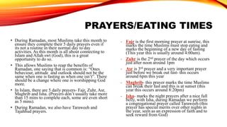 PRAYERS/EATING TIMES
- Fajr is the first morning prayer at sunrise, this
marks the time Muslims must stop eating and
marks the beginning of a new day of fasting
(This year this is usually around 4:00am).
- Zuhr is the 2nd prayer of the day which occurs
just after noon around 1pm
- Asr is 3rd prayer and a very important prayer
just before we break out fast- this occurs
around 6pm this year
- Maghrib- this prayer marks the time Muslims
can break their fast and this is at sunset (this
year this occurs around 8:20pm)
- Isha- marks the night prayers after a nice full
belly, with Isha, during Ramadan we perform
a congregational prayer called Taraweeh (this
prayer has special merits over other nights in
the year, seen as an expression of faith and to
seek reward from God)
• During Ramadan, most Muslims take this month to
ensure they complete their 5 daily prayers even if
its not a routine in their normal day to day
activities. As this month is all about connecting to
Islam and Allah swt (God), this is a great
opportunity to do so.
• This allows Muslims to reap the benefits of
Ramadan, one saying that is common is: “Ones
behaviour, attitude and outlook should not be the
same when one is fasting as when one isn’t”. There
should be a change where one is worshipping God
more.
• In Islam, there are 5 daily prayers- Fajr, Zuhr, Asr,
Maghrib and Isha. (Prayers don’t usually take more
than 15 mins to complete each, some are even short
as 5 mins).
• During Ramadan, we also have Taraweeh and
Tajahhud prayers.
 