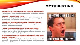 MYTHBUSTING
YOU’RE NOT ALLOWED TO EAT FOR A WHOLE MONTH?!?!?!?!
The requirement is to fast every day from dawn to sunset for the duration of a month.
YOU CAN’T BRUSH YOUR TEETH
Brushing your teeth is perfectly fine during Ramadan. In fact, maintaining good
personal hygiene is very important within the religion.
YOU'RE NOT ALLOWED TO SWALLOW YOUR OWN SALIVA
This is NOT a rule and would be impossible. Ramadan is not supposed to be
unrealistic, unattainable or unreasonable.
I DO INTERMITTENT FASTING, IT’S THE SAME THING?
You choose the times of your fast with intermittent fasting and can drink water –
Ramadan’s times are set on the lunar calendar and no liquids can be consumed. There
are also more parts to Ramadan than just the fast.
IF YOU FORGET AND EAT OR DRINK SOMETHING, YOU HAVE
RUINED YOUR FAST
Swallowing something accidentally does not break your fast. If you take a sip or bite
something in a forgetful moment and only realize afterwards, you may continue your
fasting and it will still count.
 