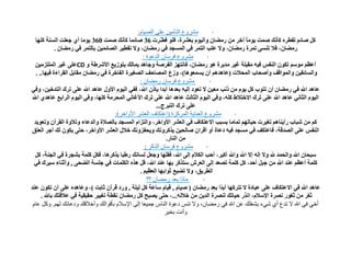 ‫هششوع الخأهٍي على الصٍام:‬           ‫·‬
   ‫وً صبئُ رفغشٖ وأٔه صّذ ٠ِٛب آخش ِٓ سِضبْ ٚاٌ١َٛ ثؼؾشح، فٍٛ فغّش َ 63 صبئّب وأٔه صّذ 063 ٠ِٛب أٞ خؼٍذ اٌغٕخ وٍٙب‬
                                                          ‫ـ د‬                                     ‫ً‬
              ‫سِضبْ، فال رٕغٝ رّشح سِضبْ، ٚال ػٍت اٌزّش فٟ اٌّغدذ فٟ سِضبْ، ٚال رف ِ١ش اٌصبئّ١ٓ ثبٌزّش فٟ سِضبْ .‬
                                           ‫غ‬
                                                     ‫هششوع فشعاى الذعىة :‬         ‫·‬
   ‫أػظُ ِٛعُ رىْٛ إٌفظ ف١ٗ ِمجٍخ غ١ش ِذثشح ٘ٛ سِضبْ، فبٔزٙض اٌفشصخ ٚخب٘ذ ثّبٌه ثزٛص٠غ األؽشعخ ٚ ‪CD‬ػٍٝ غ١ش اٌٍّزضِ١ٓ‬
   ‫ٚاٌغبئم١ٓ ٚاٌّٛالف ٚأصحبة اٌّحالد (ػب٘ذُ٘ أْ ٠غّؼٛ٘ب)، ٚصع اٌّصبحف اٌصغ١شح اٌفبخشح فٟ سِضبْ ِمبثً اٌمشاءح ف١ٙب.. .‬
                                                   ‫هششوع فشعاى سهضاى :‬              ‫·‬
‫ػب٘ذ اهلل فٟ سِضبْ أْ رزٛة وً ٠َٛ ِٓ رٔت ِؼ١ٓ ال رؼٛد إٌ١ٗ ثؼذ٘ب أثذا ثإرْ اهلل، ففٟ اٌ١َٛ األٚي ػب٘ذ اهلل ػٍٝ رشن اٌزذخ١ٓ، ٚفٟ‬
 ‫اٌ١َٛ اٌثبٟٔ ػب٘ذ اهلل ػٍٝ رشن االخزالط وٍٗ، ٚفٟ اٌ١َٛ اٌثبٌث ػب٘ذ اهلل ػٍٝ رشن األغبٟٔ اٌّحشِخ وٍٙب، ٚفٟ اٌ١َٛ اٌشاثغ ػب٘ذٞ اهلل‬
                                                           ‫ػٍٝ رشن اٌزجشج...‬
                                        ‫هششوع العٌاٌت الوشكضة (اعخكاف العشش األواخش):‬       ‫·‬
  ‫وُ ِٓ ؽجبة سأ٠ٕبُ٘ رغ١شد ح١برُٙ رّبِب ثغجت االػزىبف فٟ اٌؼؾش األٚاخش، ٚاٌزضاَ اٌّغدذ ثبٌصالح ٚاٌذػبء ٚرالٚح اٌمشآْ ٚرؼٛ٠ذ‬
‫إٌفظ ػٍٝ اٌصذلخ، فبػزىف فٟ ِغدذ ف١ٗ دػبح أٚ ألشاْ صبٌح١ٓ ٠زوشٚٔه ٚ٠حفضٚٔه خالي اٌؼؾش األٚاخش، حزٝ ٠ىْٛ ٌه أخش اٌؼزك‬
                                                                ‫ِٓ إٌبس.‬
                                                      ‫هششوع فشعاى الزكش :‬        ‫·‬
   ‫عجحبْ اهلل ٚاٌحّذ هلل ٚال إٌٗ إال اهلل ٚاهلل أوجش، أحت اٌىالَ إٌٝ اهلل، فمٍٙب ٚخؼً ٌغبٔه سعجب ثزوش٘ب، فىً وٍّخ ثؾدشح فٟ اٌدٕخ، وً‬
  ‫وٍّخ أػظُ ػٕذ اهلل ِٓ خجً أحذ، وً وٍّخ رصؼذ إٌٝ اٌؼشػ عززوش ثٙب ػٕذ اهلل، لً ٘زٖ اٌىٍّبد فٟ خٍغخ اٌضحٝ , ٚأثٕبء ع١شن فٟ‬
                                                   ‫اٌغش٠ك، ٚال رض١غ ثٛاثٙب اٌؼظ١ُ .‬
                                                       ‫هارا بعذ سهضاى ؟؟‬       ‫·‬
‫ػب٘ذ اهلل فٟ االػزىبف ػٍٝ ػجبدح ال رزشوٙب أث ًا ثؼذ سِضبْ ( ص١بَ , ل١بَ عبػخ وً ٌ١ٍخ , ٚسد لشآْ ثبثذ )، ٚػب٘ذٖ ػٍٝ أْ رىْٛ ػٕذ‬
                                                                                        ‫ذ‬
      ‫ثغش ِٓ ثغٛس ٔصشح اإلعالَ، أزس ح١بره ٌٕصشح اٌذ٠ٓ ِٓ خالٌٗ...، حزٝ ٠صجح وً سِضبْ ٔمغخ رغ١١ش حم١م١خ فٟ ػاللزه ثبهلل .‬
 ‫أخً فً اهلل ال حذع أي شًء ٌشغلك عي اهلل فً سهضاى، وال حٌظ دعىة الٌاط جوٍعا إلى اإلعالم بأقىالك وأخالقك ودعائك لهن. وكل عام‬
                                                               ‫وأًج بخٍش‬
 