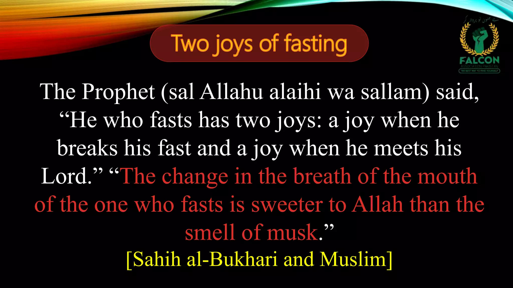 The Prophet (sal Allahu alaihi wa sallam) said,
“He who fasts has two joys: a joy when he
breaks his fast and a joy when he meets his
Lord.” “The change in the breath of the mouth
of the one who fasts is sweeter to Allah than the
smell of musk.”
[Sahih al-Bukhari and Muslim]
 