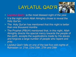 LAYLATUL QAD’R Laylatul Qad’r:  is the most blessed night of the year.  It is the night which Allah Almighty chose to reveal the Holy Qur'an.  The  Holy Qur'an has mentioned that this night is better than one thousand months  The Prophet (PBUH) mentioned that, in this night, Allah Almighty directs His special mercy towards the people of the earth, accepts the supplications made by His slaves and forgives a large number of people who repent and pray.  Laylatul Qad’r falls on one of the last five odd nights of Ramadan i.e. 21st, 23rd 25th, 27th and 29th  