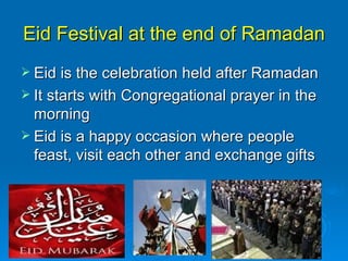 Eid Festival at the end of Ramadan Eid is the celebration held after Ramadan It starts with Congregational prayer in the morning Eid is a happy occasion where people feast, visit each other and exchange gifts 