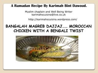 A Ramadan Recipe By Karimah Bint Dawoud. Muslim chaplain and Well Being Writer karimahscuisina@live.co.uk http://karimahscuisina.wordpress.com/ BANGALAH MAGREB DAJJAJ…… MOROCCAN CHICKEN WITH A BENGALI TWIST 