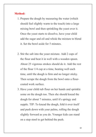 10
Method:
1. Prepare the dough by measuring the water (which
should feel slightly warm to the touch) into a large
mixing bowl and then sprinkling the yeast over it.
Once the yeast starts to dissolve, have your child
add the sugar and oil and whisk the mixture to blend
it. Set the bowl aside for 5 minutes.
2. Stir the salt into the yeast mixture. Add 2 cups of
the flour and beat it in well with a wooden spoon.
About 25 vigorous strokes should do it. Add the rest
of the flour 1/4 cup at a time, beating well each
time, until the dough is firm and no longer sticky.
Then scrape the dough from the bowl onto a flour-
coated work surface.
3. Have your child rub flour on her hands and sprinkle
some on the dough too. Then she should knead the
dough for about 7 minutes, until it's springy and
supple. TIP: To knead the dough, fold it over itself
and push down with your palms, rolling the dough
slightly forward as you do. Younger kids can stand
on a step stool to get behind the push.
 