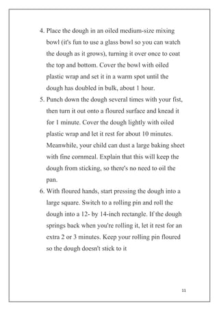 11
4. Place the dough in an oiled medium-size mixing
bowl (it's fun to use a glass bowl so you can watch
the dough as it grows), turning it over once to coat
the top and bottom. Cover the bowl with oiled
plastic wrap and set it in a warm spot until the
dough has doubled in bulk, about 1 hour.
5. Punch down the dough several times with your fist,
then turn it out onto a floured surface and knead it
for 1 minute. Cover the dough lightly with oiled
plastic wrap and let it rest for about 10 minutes.
Meanwhile, your child can dust a large baking sheet
with fine cornmeal. Explain that this will keep the
dough from sticking, so there's no need to oil the
pan.
6. With floured hands, start pressing the dough into a
large square. Switch to a rolling pin and roll the
dough into a 12- by 14-inch rectangle. If the dough
springs back when you're rolling it, let it rest for an
extra 2 or 3 minutes. Keep your rolling pin floured
so the dough doesn't stick to it
 