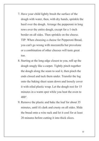 12
7. Have your child lightly brush the surface of the
dough with water, then, with dry hands, sprinkle the
basil over the dough. Arrange the pepperoni in long
rows over the entire dough, except for a 1-inch
border on all sides. Then sprinkle on the cheese.
TIP: When choosing a cheese for Pepperoni Bread,
you can't go wrong with mozzarella but provolone
or a combination of other cheeses will taste great
too.
8. Starting at the long edge closest to you, roll up the
dough snugly like a carpet. Tightly pinch together
the dough along the seam to seal it, then pinch the
ends closed and tuck them under. Transfer the log
onto the baking sheet seam down and loosely cover
it with oiled plastic wrap. Let the dough rest for 15
minutes in a warm spot while you heat the oven to
400°.
9. Remove the plastic and bake the loaf for about 35
minutes, until it's dark and crusty on all sides. Slide
the bread onto a wire rack and let it cool for at least
20 minutes before cutting it into thick slices.
 