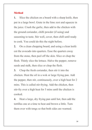 14
Method
1. Slice the chicken on a board with a sharp knife, then
put in a large bowl. Grate in the lime zest and squeeze in
the juice. Crush the garlic, then add to the chicken with
the ground coriander, chilli powder (if using) and
seasoning to taste. Stir well, cover, then chill until ready
to cook. You could do this the night before.
2. On a clean chopping board, and using a clean knife
cut the avocado into quarters. Ease the quarters away
from the stone, then peel off the skin. Slice or chop the
flesh. Thinly slice the lettuce. Halve the pepper, remove
seeds and stalk, then slice or chop the flesh.
3. Chop the fresh coriander, then stir it into the
chicken. Heat the oil in a wok or large frying pan. Add
the pepper, then stir, continuously, over a high heat for 2
mins. This is called stir-frying. Add the chicken, then
stir-fry over a high heat for 5 mins until the chicken is
cooked.
4. Heat a large, dry frying pan until hot, then add the
tortillas one at a time to heat and brown a little. Turn
them over with tongs so that both sides are warmed.
 