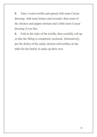 15
5. Take a warm tortilla and spread with some Caesar
dressing. Add some lettuce and avocado, then some of
the chicken and pepper mixture and a little more Caesar
dressing if you like.
6. Fold in the sides of the tortilla, then carefully roll up
so that the filling is completely enclosed. Alternatively,
put the dishes of the salad, chicken and tortillas on the
table for the family to make up their own.
 