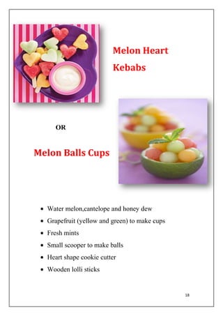 18
Melon Heart
Kebabs
OR
Melon Balls Cups
Water melon,cantelope and honey dew
Grapefruit (yellow and green) to make cups
Fresh mints
Small scooper to make balls
Heart shape cookie cutter
Wooden lolli sticks
 