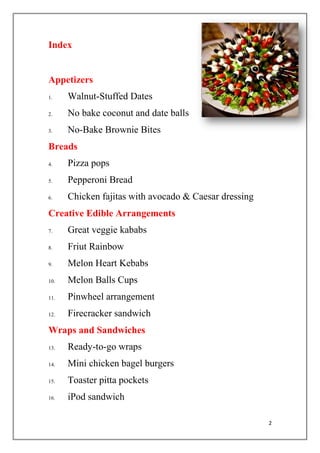 2
Index
Appetizers
1. Walnut-Stuffed Dates
2. No bake coconut and date balls
3. No-Bake Brownie Bites
Breads
4. Pizza pops
5. Pepperoni Bread
6. Chicken fajitas with avocado & Caesar dressing
Creative Edible Arrangements
7. Great veggie kababs
8. Friut Rainbow
9. Melon Heart Kebabs
10. Melon Balls Cups
11. Pinwheel arrangement
12. Firecracker sandwich
Wraps and Sandwiches
13. Ready-to-go wraps
14. Mini chicken bagel burgers
15. Toaster pitta pockets
16. iPod sandwich
 