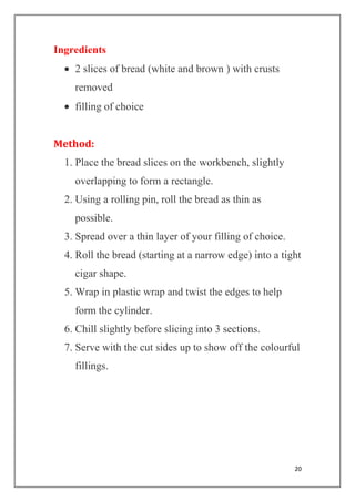 20
Ingredients
2 slices of bread (white and brown ) with crusts
removed
filling of choice
Method:
1. Place the bread slices on the workbench, slightly
overlapping to form a rectangle.
2. Using a rolling pin, roll the bread as thin as
possible.
3. Spread over a thin layer of your filling of choice.
4. Roll the bread (starting at a narrow edge) into a tight
cigar shape.
5. Wrap in plastic wrap and twist the edges to help
form the cylinder.
6. Chill slightly before slicing into 3 sections.
7. Serve with the cut sides up to show off the colourful
fillings.
 