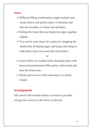 21
Notes:
 Different filling combinations might include tuna,
cream cheese and grated carrot, or hummus and
shaved cucumber, or butter and sprinkles.
 Rolling the bread thin also binds the edges together
slightly.
 You can be extra fancy for a party by wrapping the
sandwiches in baking paper and tying with string to
make them look even more like firecrackers
or
 scewer them on wooden sticks arranging them with
brown bread pinwheel followed by white bread and
then the brown one .
 finish each scewres with capsicums or a cherry
tomato
Arrangement
Fill a bowl with romaine lettuce as much as possilbe
arrange the scewers in the bowls as desired .
 