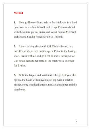 24
Method
1. Heat grill to medium. Whizz the chickpeas in a food
processor or mash until well broken up. Put into a bowl
with the onion, garlic, mince and sweet potato. Mix well
and season. Can be frozen for up to 1 month.
2. Line a baking sheet with foil. Divide the mixture
into 12 and shape into mini burgers. Put onto the baking
sheet, brush with oil and grill for 10 mins, turning once.
Can be chilled and reheated in the microwave on High
for 2 mins.
3. Split the bagels and toast under the grill, if you like.
Spread the bases with mayonnaise, top with a chicken
burger, some shredded lettuce, tomato, cucumber and the
bagel tops.
 