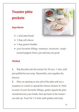 25
Toaster pitta
pockets
Ingredients
1 mini pitta bread
1 tbsp soft cheese
1 tbsp grated cheddar
your favourite fillings -tomatoes, sweetcorn , ready-
roasted peppers from a jar and tuna are good
Method
1. Pop the pitta into the toaster for 30 secs- 1 min, until
just puffed but not crisp. Meanwhile, mix together the
cheeses.
2. Slice an opening at one end of the pitta and use a
teaspoon or a knife to spread the cheese mixture in. Push
in some of your favourite fillings, gently squash the pitta
closed between your hands, then put back in the toaster -
cut-side up. Toast for 1-2 mins until golden and crisp.
 
