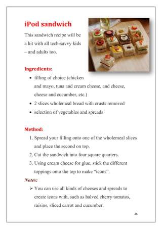 26
iPod sandwich
This sandwich recipe will be
a hit with all tech-savvy kids
– and adults too.
Ingredients:
filling of choice (chicken
and mayo, tuna and cream cheese, and cheese,
cheese and cucumber, etc.)
2 slices wholemeal bread with crusts removed
selection of vegetables and spreads
Method:
1. Spread your filling onto one of the wholemeal slices
and place the second on top.
2. Cut the sandwich into four square quarters.
3. Using cream cheese for glue, stick the different
toppings onto the top to make “icons”.
Notes:
 You can use all kinds of cheeses and spreads to
create icons with, such as halved cherry tomatos,
raisins, sliced carrot and cucumber.
 