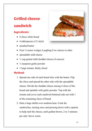 27
Grilled cheese
sandwich
Ingredients
8 slices white bread
4 tablespoons (1/2 stick)
unsalted butter
Four ¾-ounce wedges Laughing Cow cheese or other
spreadable mild cheese
½ cup grated mild cheddar cheese (4 ounces)
¼ teaspoon garlic powder
1 large tomato, thinly sliced
Method:
1. Spread one side of each bread slice with the butter. Flip
the slices and spread the other side with the spreadable
cheese. Divide the cheddar cheese among 4 slices of the
bread and sprinkle with garlic powder. Top with the
tomato and cover each sandwich buttered side out with 1
of the remaining slices of bread.
2. Heat a large skillet over medium heat. Cook the
sandwiches, turning once and pressing down with a spatula
to help melt the cheese, until golden brown, 2 to 3 minutes
per side. Serve warm.
 
