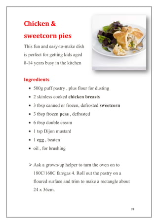 28
Chicken &
sweetcorn pies
This fun and easy-to-make dish
is perfect for getting kids aged
8-14 years busy in the kitchen
Ingredients
500g puff pastry , plus flour for dusting
2 skinless cooked chicken breasts
3 tbsp canned or frozen, defrosted sweetcorn
3 tbsp frozen peas , defrosted
6 tbsp double cream
1 tsp Dijon mustard
1 egg , beaten
oil , for brushing
 Ask a grown-up helper to turn the oven on to
180C/160C fan/gas 4. Roll out the pastry on a
floured surface and trim to make a rectangle about
24 x 36cm.
 