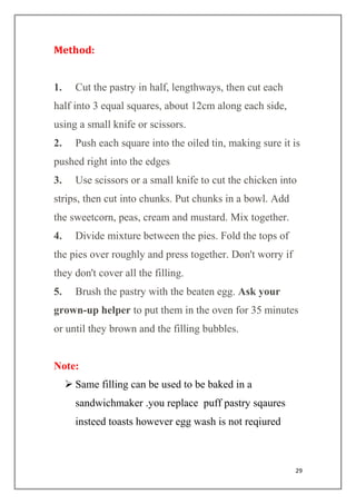 29
Method:
1. Cut the pastry in half, lengthways, then cut each
half into 3 equal squares, about 12cm along each side,
using a small knife or scissors.
2. Push each square into the oiled tin, making sure it is
pushed right into the edges
3. Use scissors or a small knife to cut the chicken into
strips, then cut into chunks. Put chunks in a bowl. Add
the sweetcorn, peas, cream and mustard. Mix together.
4. Divide mixture between the pies. Fold the tops of
the pies over roughly and press together. Don't worry if
they don't cover all the filling.
5. Brush the pastry with the beaten egg. Ask your
grown-up helper to put them in the oven for 35 minutes
or until they brown and the filling bubbles.
Note:
 Same filling can be used to be baked in a
sandwichmaker .you replace puff pastry sqaures
insteed toasts however egg wash is not reqiured
 