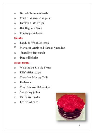 3
17. Grilled cheese sandwich
18. Chicken & sweetcorn pies
19. Parmesan Pita Crisps
20. Hot Dog on a Stick
21. Cheesy garlic bread
Drinks
22. Ready-to-Whirl Smoothie
23.
Moroccan Apple and Banana Smoothie
24. Sparkling fruit punch
25. Date milkshake
Sweet treats
26. Watermelon Krispie Treats
27. Kids' trifles recipe
28. Chocolate Monkey Tails
29. Basbousa
30. Chocolate cornflake cakes
31. Strawberry jellies
32. Cinnamon rolls
33. Red velvet cake
 