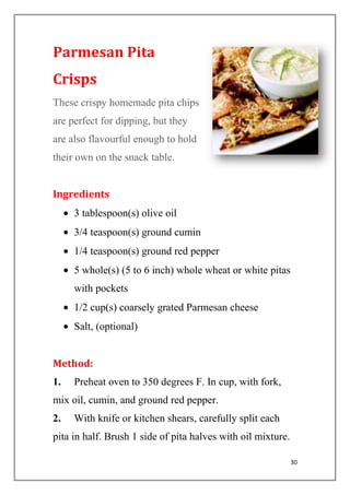 30
Parmesan Pita
Crisps
These crispy homemade pita chips
are perfect for dipping, but they
are also flavourful enough to hold
their own on the snack table.
Ingredients
3 tablespoon(s) olive oil
3/4 teaspoon(s) ground cumin
1/4 teaspoon(s) ground red pepper
5 whole(s) (5 to 6 inch) whole wheat or white pitas
with pockets
1/2 cup(s) coarsely grated Parmesan cheese
Salt, (optional)
Method:
1. Preheat oven to 350 degrees F. In cup, with fork,
mix oil, cumin, and ground red pepper.
2. With knife or kitchen shears, carefully split each
pita in half. Brush 1 side of pita halves with oil mixture.
 