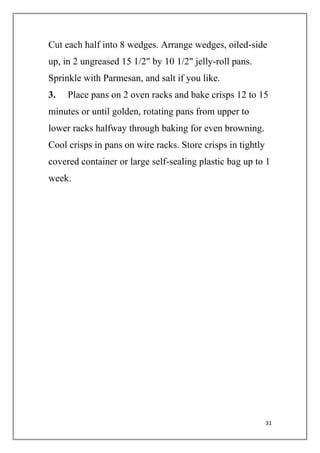 31
Cut each half into 8 wedges. Arrange wedges, oiled-side
up, in 2 ungreased 15 1/2" by 10 1/2" jelly-roll pans.
Sprinkle with Parmesan, and salt if you like.
3. Place pans on 2 oven racks and bake crisps 12 to 15
minutes or until golden, rotating pans from upper to
lower racks halfway through baking for even browning.
Cool crisps in pans on wire racks. Store crisps in tightly
covered container or large self-sealing plastic bag up to 1
week.
 