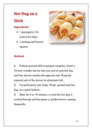 32
Hot Dog on a
Stick
Ingredients
1 package(s) (16-
ounce) hot dogs
1 package puff pastry
squares
Method
1. Preheat greased skill or prepare campfire. Insert a
10-inch wooden skewer into one end of each hot dog
until the skewer reaches the opposite end. Wrap the
exposed end of the skewer in aluminum foil.
2. Cut puff pastry into strips. Wrap around each hot
dog, in a spiral fashion.
3. Bake for 8 to 10 minutes, or until the hot dog is
cooked through and the pastry is golden brown, turning
frequently.
 