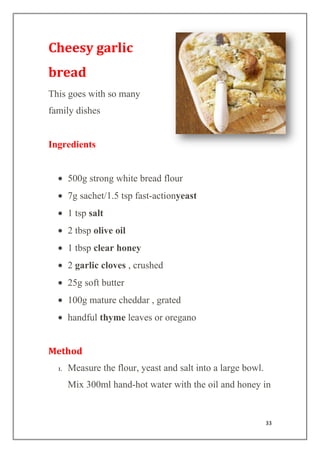 33
Cheesy garlic
bread
This goes with so many
family dishes
Ingredients
500g strong white bread flour
7g sachet/1.5 tsp fast-actionyeast
1 tsp salt
2 tbsp olive oil
1 tbsp clear honey
2 garlic cloves , crushed
25g soft butter
100g mature cheddar , grated
handful thyme leaves or oregano
Method
1. Measure the flour, yeast and salt into a large bowl.
Mix 300ml hand-hot water with the oil and honey in
 