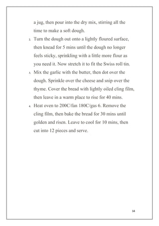 34
a jug, then pour into the dry mix, stirring all the
time to make a soft dough.
2. Turn the dough out onto a lightly floured surface,
then knead for 5 mins until the dough no longer
feels sticky, sprinkling with a little more flour as
you need it. Now stretch it to fit the Swiss roll tin.
3. Mix the garlic with the butter, then dot over the
dough. Sprinkle over the cheese and snip over the
thyme. Cover the bread with lightly oiled cling film,
then leave in a warm place to rise for 40 mins.
4. Heat oven to 200C/fan 180C/gas 6. Remove the
cling film, then bake the bread for 30 mins until
golden and risen. Leave to cool for 10 mins, then
cut into 12 pieces and serve.
 