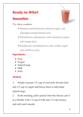 35
Ready-to-Whirl
Smoothie
Try these combos:
Bananas and blueberries, banana yogurt, and
pineapple-orange-banana juice
Strawberries and bananas with strawberry yogurt
and orange juice
Raspberries and blueberries with vanilla yogurt
and cranberry juice.
Ingredients:
Fruit
Yogurt
Ziplock bags
Milk
Juice
Method
1. Simply measure 1/2 cup of your kid's favorite fruit
and 1/2 cup of yogurt and freeze them in individual
ziplock bags.
2. In the morning, pull a packet from the freezer, put it
in a blender with 1/2 cup of milk and 1/2 cup of juice,
and whir until smooth.
 