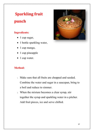 37
Sparkling fruit
punch
Ingredients:
1 cup sugar,
1 bottle sparkling water,
1 cup mango,
1 cup pineapple
1 cup water.
Method:
1. Make sure that all fruits are chopped and seeded.
Combine the water and sugar in a saucepan, bring to
a boil and reduce to simmer.
2. When the mixture becomes a clear syrup, stir
together the syrup and sparkling water in a pitcher.
Add fruit pieces, ice and serve chilled.
 