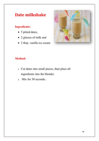 38
Date milkshake
Ingredients:
5 pitted dates,
2 glasses of milk and
2 tbsp. vanilla ice cream.
Method:
1. Cut dates into small pieces, than place all
ingredients into the blender.
2. Mix for 30 seconds..
 