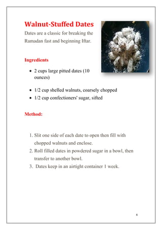4
Walnut-Stuffed Dates
Dates are a classic for breaking the
Ramadan fast and beginning Iftar.
Ingredients
2 cups large pitted dates (10
ounces)
1/2 cup shelled walnuts, coarsely chopped
1/2 cup confectioners' sugar, sifted
Method:
1. Slit one side of each date to open then fill with
chopped walnuts and enclose.
2. Roll filled dates in powdered sugar in a bowl, then
transfer to another bowl.
3. Dates keep in an airtight container 1 week.
 