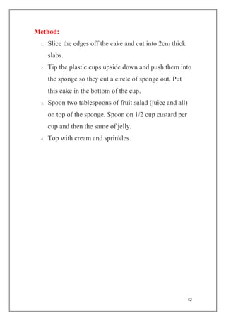 42
Method:
1. Slice the edges off the cake and cut into 2cm thick
slabs.
2. Tip the plastic cups upside down and push them into
the sponge so they cut a circle of sponge out. Put
this cake in the bottom of the cup.
3. Spoon two tablespoons of fruit salad (juice and all)
on top of the sponge. Spoon on 1/2 cup custard per
cup and then the same of jelly.
4. Top with cream and sprinkles.
 