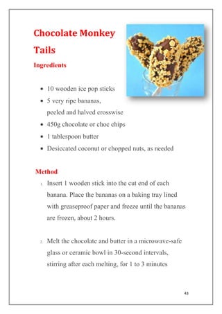 43
Chocolate Monkey
Tails
Ingredients
10 wooden ice pop sticks
5 very ripe bananas,
peeled and halved crosswise
450g chocolate or choc chips
1 tablespoon butter
Desiccated coconut or chopped nuts, as needed
Method
1. Insert 1 wooden stick into the cut end of each
banana. Place the bananas on a baking tray lined
with greaseproof paper and freeze until the bananas
are frozen, about 2 hours.
2. Melt the chocolate and butter in a microwave-safe
glass or ceramic bowl in 30-second intervals,
stirring after each melting, for 1 to 3 minutes
 