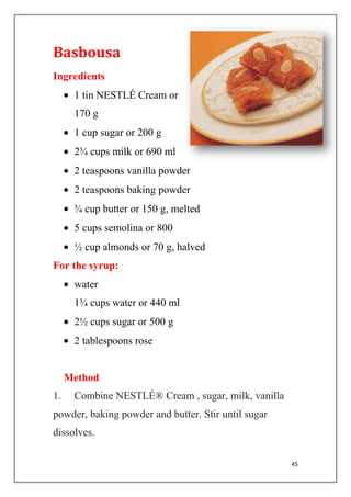 45
Basbousa
Ingredients
1 tin NESTLÉ Cream or
170 g
1 cup sugar or 200 g
2¾ cups milk or 690 ml
2 teaspoons vanilla powder
2 teaspoons baking powder
¾ cup butter or 150 g, melted
5 cups semolina or 800
½ cup almonds or 70 g, halved
For the syrup:
water
1¾ cups water or 440 ml
2½ cups sugar or 500 g
2 tablespoons rose
Method
1. Combine NESTLÉ® Cream , sugar, milk, vanilla
powder, baking powder and butter. Stir until sugar
dissolves.
 